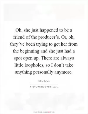 Oh, she just happened to be a friend of the producer’s. Or, oh, they’ve been trying to get her from the beginning and she just had a spot open up. There are always little loopholes, so I don’t take anything personally anymore Picture Quote #1