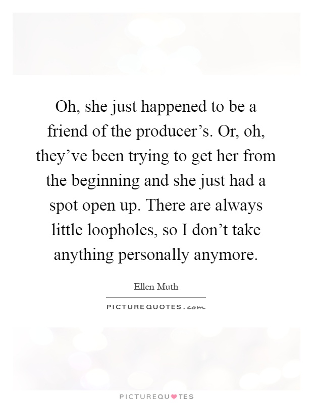 Oh, she just happened to be a friend of the producer's. Or, oh, they've been trying to get her from the beginning and she just had a spot open up. There are always little loopholes, so I don't take anything personally anymore Picture Quote #1