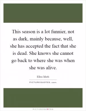 This season is a lot funnier, not as dark, mainly because, well, she has accepted the fact that she is dead. She knows she cannot go back to where she was when she was alive Picture Quote #1