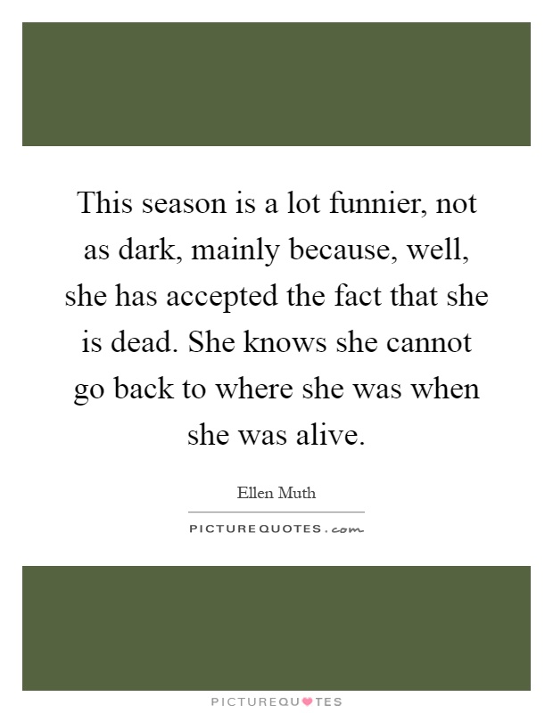 This season is a lot funnier, not as dark, mainly because, well, she has accepted the fact that she is dead. She knows she cannot go back to where she was when she was alive Picture Quote #1