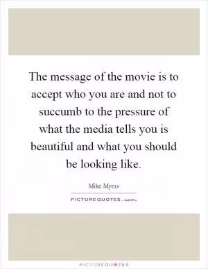 The message of the movie is to accept who you are and not to succumb to the pressure of what the media tells you is beautiful and what you should be looking like Picture Quote #1