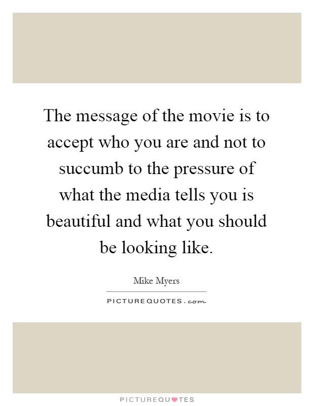 The message of the movie is to accept who you are and not to succumb to the pressure of what the media tells you is beautiful and what you should be looking like Picture Quote #1