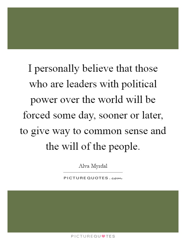 I personally believe that those who are leaders with political power over the world will be forced some day, sooner or later, to give way to common sense and the will of the people Picture Quote #1