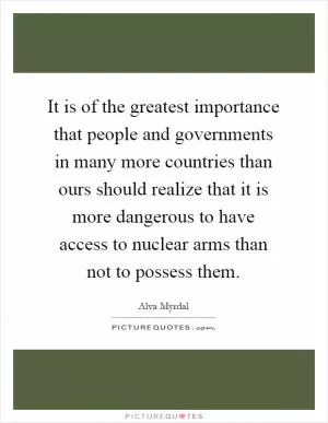 It is of the greatest importance that people and governments in many more countries than ours should realize that it is more dangerous to have access to nuclear arms than not to possess them Picture Quote #1