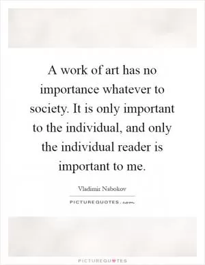 A work of art has no importance whatever to society. It is only important to the individual, and only the individual reader is important to me Picture Quote #1