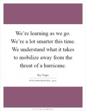 We’re learning as we go. We’re a lot smarter this time. We understand what it takes to mobilize away from the threat of a hurricane Picture Quote #1