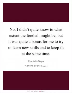 No, I didn’t quite know to what extent the football might be, but it was quite a bonus for me to try to learn new skills and to keep fit at the same time Picture Quote #1