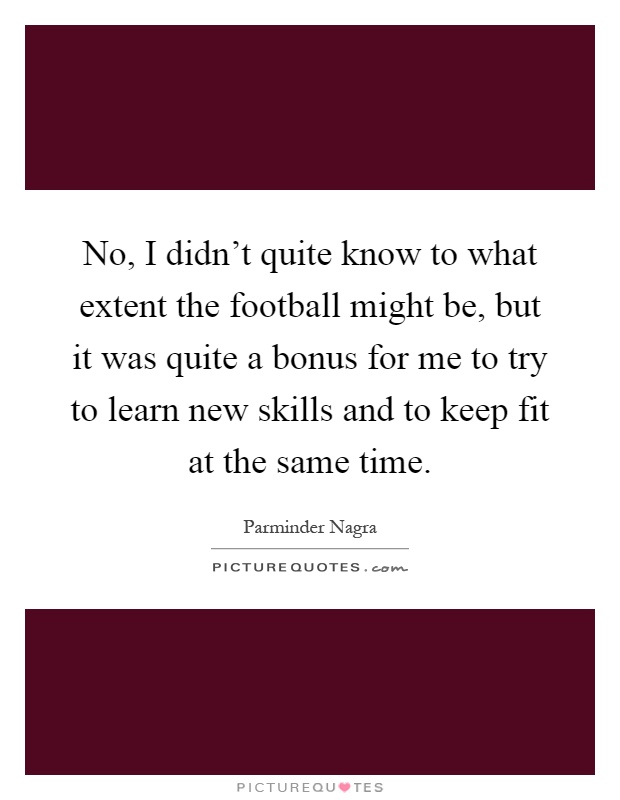 No, I didn't quite know to what extent the football might be, but it was quite a bonus for me to try to learn new skills and to keep fit at the same time Picture Quote #1