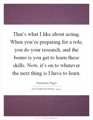 That’s what I like about acting. When you’re preparing for a role, you do your research, and the bonus is you get to learn these skills. Now, it’s on to whatever the next thing is I have to learn Picture Quote #1