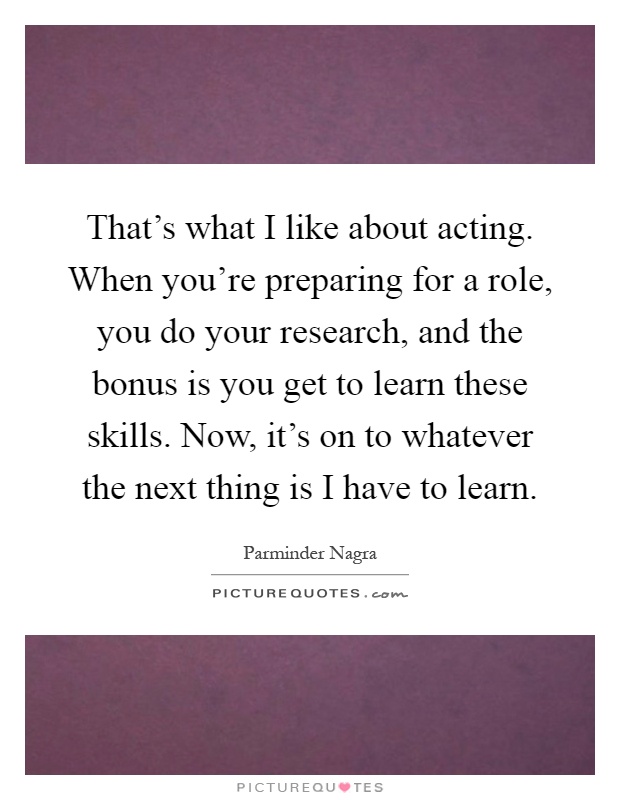 That's what I like about acting. When you're preparing for a role, you do your research, and the bonus is you get to learn these skills. Now, it's on to whatever the next thing is I have to learn Picture Quote #1