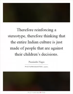 Therefore reinforcing a stereotype, therefore thinking that the entire Indian culture is just made of people that are against their children’s decisions Picture Quote #1