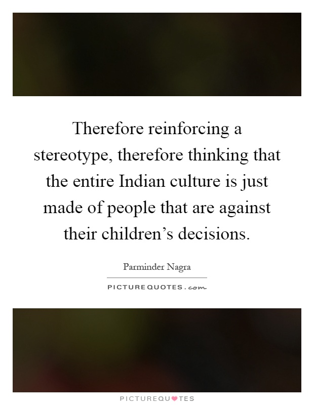 Therefore reinforcing a stereotype, therefore thinking that the entire Indian culture is just made of people that are against their children's decisions Picture Quote #1
