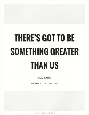 There’s got to be something greater than us Picture Quote #1