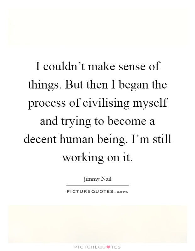 I couldn't make sense of things. But then I began the process of civilising myself and trying to become a decent human being. I'm still working on it Picture Quote #1