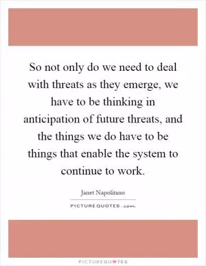 So not only do we need to deal with threats as they emerge, we have to be thinking in anticipation of future threats, and the things we do have to be things that enable the system to continue to work Picture Quote #1