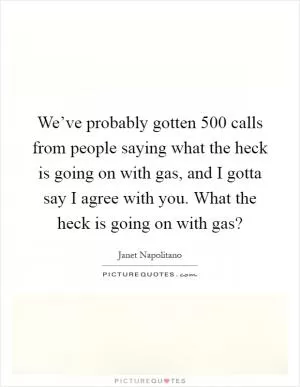 We’ve probably gotten 500 calls from people saying what the heck is going on with gas, and I gotta say I agree with you. What the heck is going on with gas? Picture Quote #1