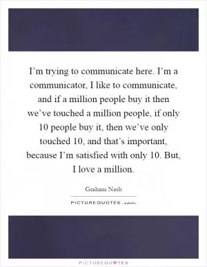 I’m trying to communicate here. I’m a communicator, I like to communicate, and if a million people buy it then we’ve touched a million people, if only 10 people buy it, then we’ve only touched 10, and that’s important, because I’m satisfied with only 10. But, I love a million Picture Quote #1