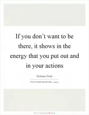 If you don’t want to be there, it shows in the energy that you put out and in your actions Picture Quote #1