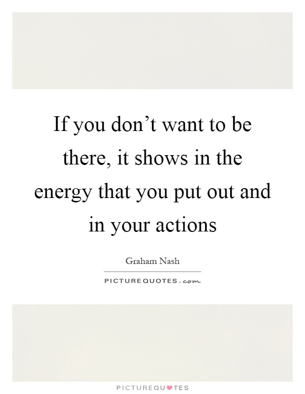 If you don't want to be there, it shows in the energy that you put out and in your actions Picture Quote #1