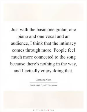 Just with the basic one guitar, one piano and one vocal and an audience, I think that the intimacy comes through more. People feel much more connected to the song because there’s nothing in the way, and I actually enjoy doing that Picture Quote #1
