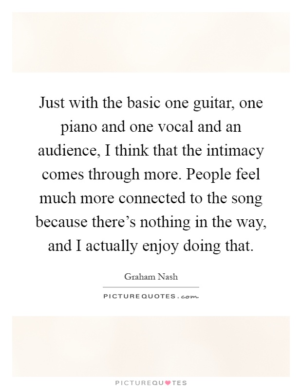 Just with the basic one guitar, one piano and one vocal and an audience, I think that the intimacy comes through more. People feel much more connected to the song because there's nothing in the way, and I actually enjoy doing that Picture Quote #1