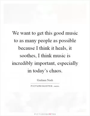 We want to get this good music to as many people as possible because I think it heals, it soothes, I think music is incredibly important, especially in today’s chaos Picture Quote #1