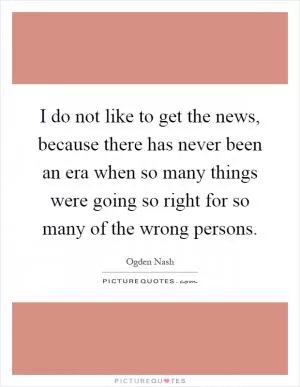 I do not like to get the news, because there has never been an era when so many things were going so right for so many of the wrong persons Picture Quote #1