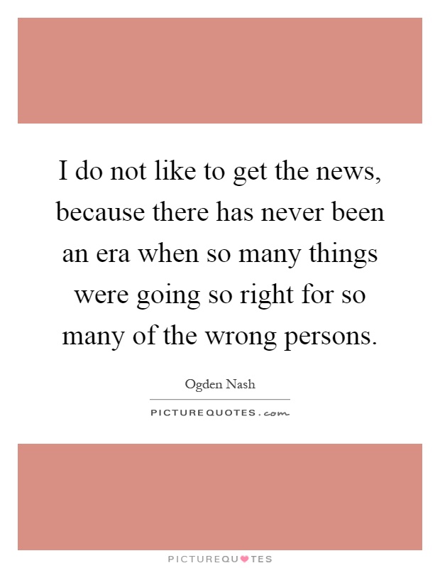 I do not like to get the news, because there has never been an era when so many things were going so right for so many of the wrong persons Picture Quote #1