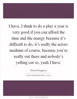 I have, I think to do a play a year is very good if you can afford the time and the energy because it’s difficult to do, it’s really the actors medium of course, because you’re really out there and nobody’s yelling cut so, yeah I have Picture Quote #1