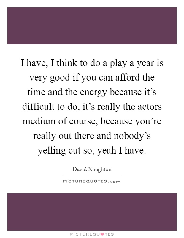 I have, I think to do a play a year is very good if you can afford the time and the energy because it's difficult to do, it's really the actors medium of course, because you're really out there and nobody's yelling cut so, yeah I have Picture Quote #1