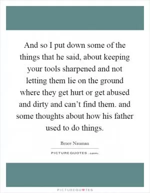 And so I put down some of the things that he said, about keeping your tools sharpened and not letting them lie on the ground where they get hurt or get abused and dirty and can’t find them. and some thoughts about how his father used to do things Picture Quote #1