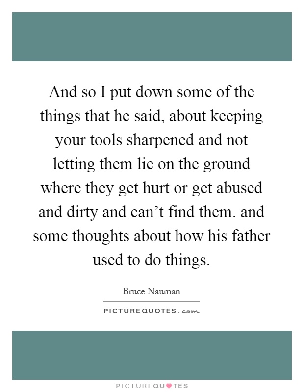 And so I put down some of the things that he said, about keeping your tools sharpened and not letting them lie on the ground where they get hurt or get abused and dirty and can't find them. and some thoughts about how his father used to do things Picture Quote #1