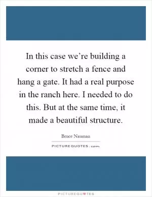 In this case we’re building a corner to stretch a fence and hang a gate. It had a real purpose in the ranch here. I needed to do this. But at the same time, it made a beautiful structure Picture Quote #1