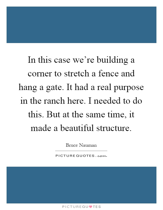 In this case we're building a corner to stretch a fence and hang a gate. It had a real purpose in the ranch here. I needed to do this. But at the same time, it made a beautiful structure Picture Quote #1