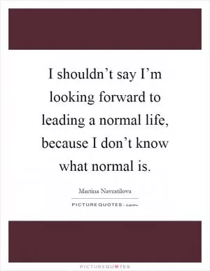 I shouldn’t say I’m looking forward to leading a normal life, because I don’t know what normal is Picture Quote #1
