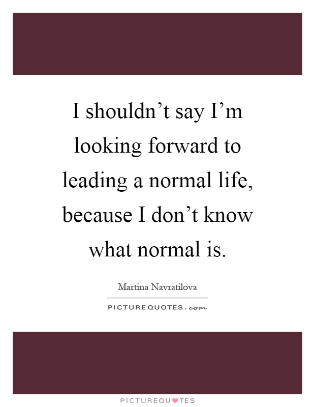 I shouldn't say I'm looking forward to leading a normal life, because I don't know what normal is Picture Quote #1