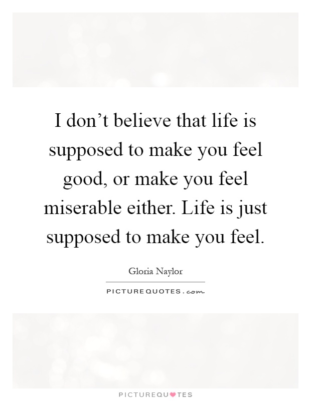 I don't believe that life is supposed to make you feel good, or make you feel miserable either. Life is just supposed to make you feel Picture Quote #1