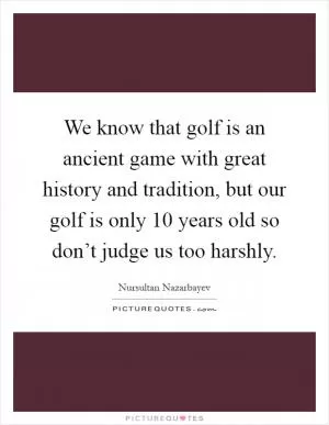 We know that golf is an ancient game with great history and tradition, but our golf is only 10 years old so don’t judge us too harshly Picture Quote #1