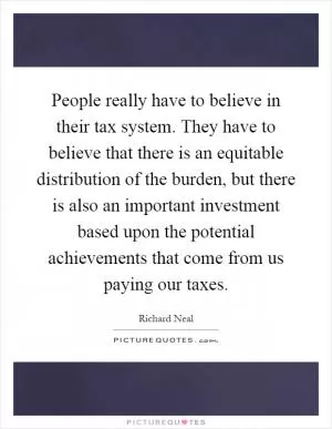 People really have to believe in their tax system. They have to believe that there is an equitable distribution of the burden, but there is also an important investment based upon the potential achievements that come from us paying our taxes Picture Quote #1