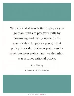 We believed it was better to pay as you go than it was to pay your bills by borrowing and laying up debts for another day. To pay as you go, that policy is a safer business policy and a saner business policy, and we thought it was a saner national policy Picture Quote #1