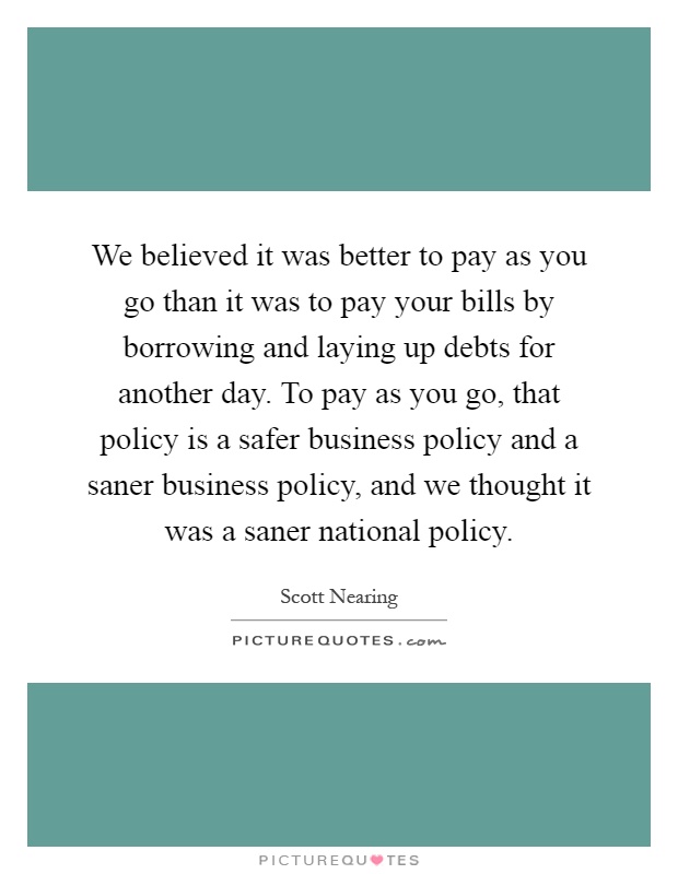 We believed it was better to pay as you go than it was to pay your bills by borrowing and laying up debts for another day. To pay as you go, that policy is a safer business policy and a saner business policy, and we thought it was a saner national policy Picture Quote #1