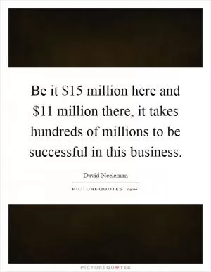Be it $15 million here and $11 million there, it takes hundreds of millions to be successful in this business Picture Quote #1