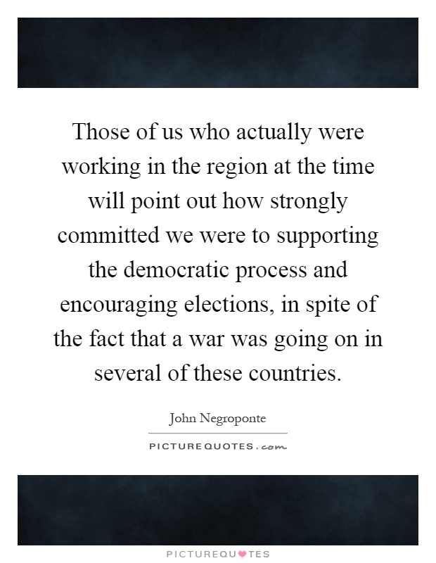 Those of us who actually were working in the region at the time will point out how strongly committed we were to supporting the democratic process and encouraging elections, in spite of the fact that a war was going on in several of these countries Picture Quote #1