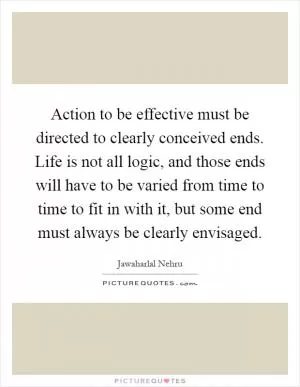 Action to be effective must be directed to clearly conceived ends. Life is not all logic, and those ends will have to be varied from time to time to fit in with it, but some end must always be clearly envisaged Picture Quote #1