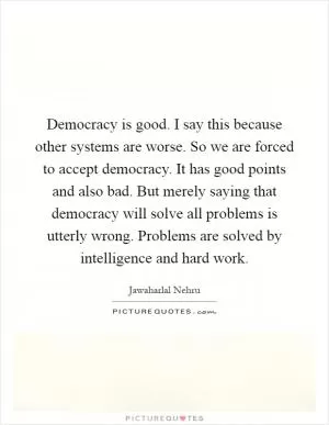 Democracy is good. I say this because other systems are worse. So we are forced to accept democracy. It has good points and also bad. But merely saying that democracy will solve all problems is utterly wrong. Problems are solved by intelligence and hard work Picture Quote #1