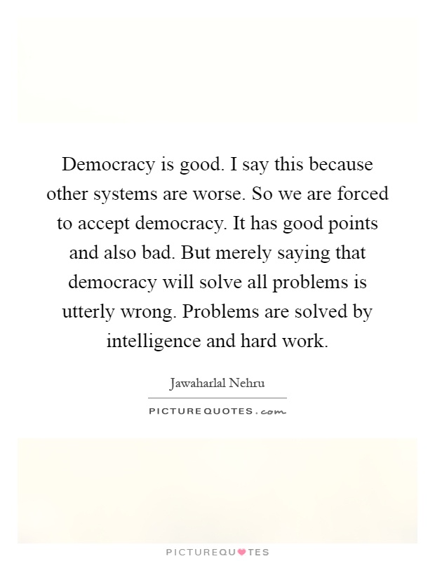 Democracy is good. I say this because other systems are worse. So we are forced to accept democracy. It has good points and also bad. But merely saying that democracy will solve all problems is utterly wrong. Problems are solved by intelligence and hard work Picture Quote #1