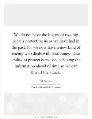 We do not have the luxury of two big oceans protecting us as we have had in the past, for we now have a new kind of enemy who deals with stealthiness. Our ability to protect ourselves is having the information ahead of time so we can thwart the attack Picture Quote #1