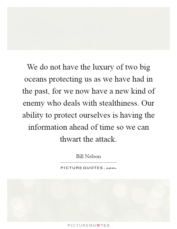 We do not have the luxury of two big oceans protecting us as we have had in the past, for we now have a new kind of enemy who deals with stealthiness. Our ability to protect ourselves is having the information ahead of time so we can thwart the attack Picture Quote #1