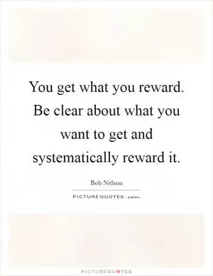 You get what you reward. Be clear about what you want to get and systematically reward it Picture Quote #1