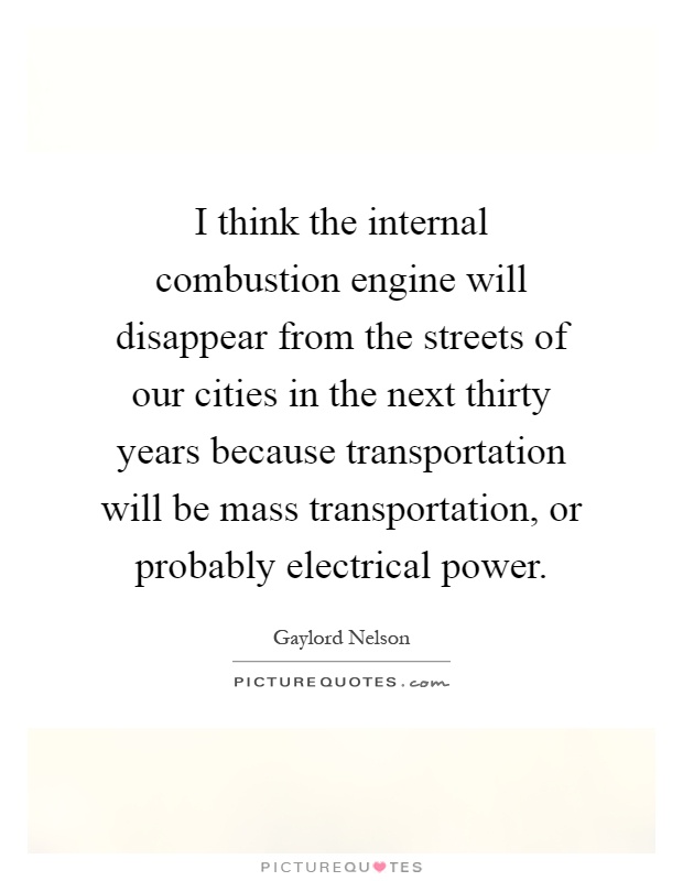I think the internal combustion engine will disappear from the streets of our cities in the next thirty years because transportation will be mass transportation, or probably electrical power Picture Quote #1